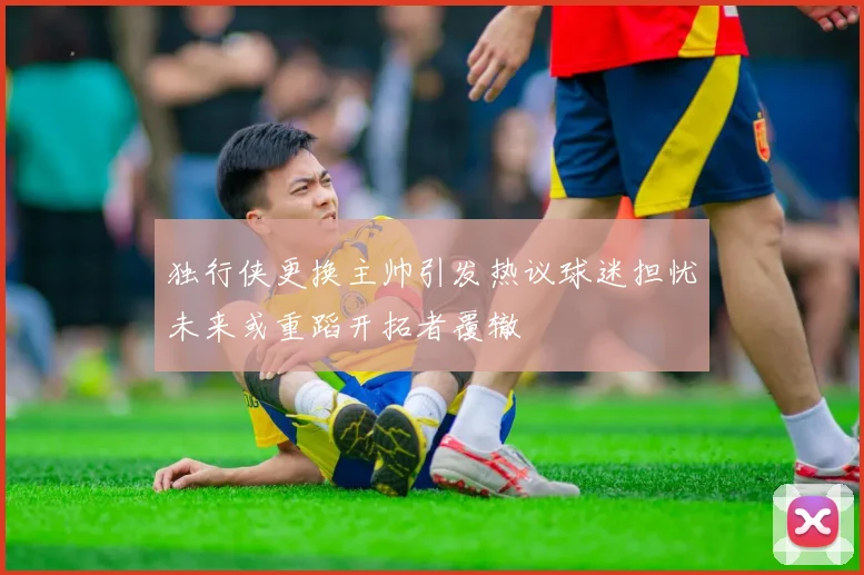 独行侠更换主帅引发热议球迷担忧未来或重蹈开拓者覆辙