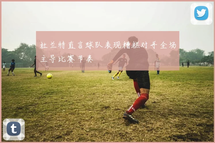 杜兰特直言球队表现糟糕对手全场主导比赛节奏