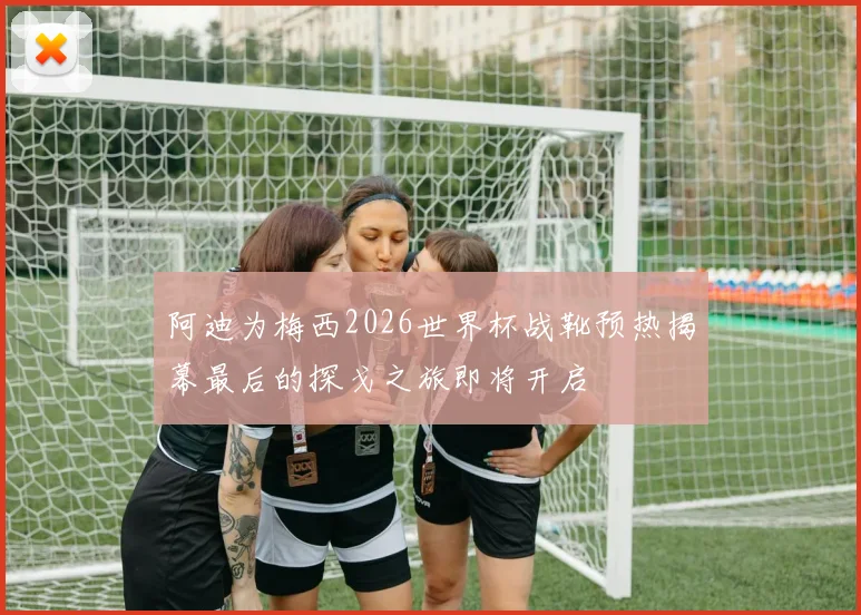 阿迪为梅西2026世界杯战靴预热揭幕最后的探戈之旅即将开启