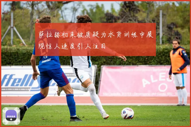 萨拉赫初来被质疑为水货训练中展现惊人速度引人注目