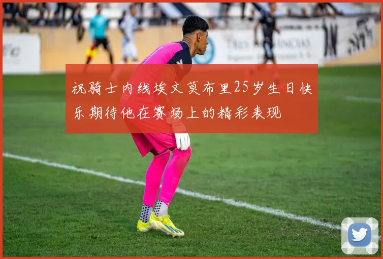 祝骑士内线埃文莫布里25岁生日快乐期待他在赛场上的精彩表现