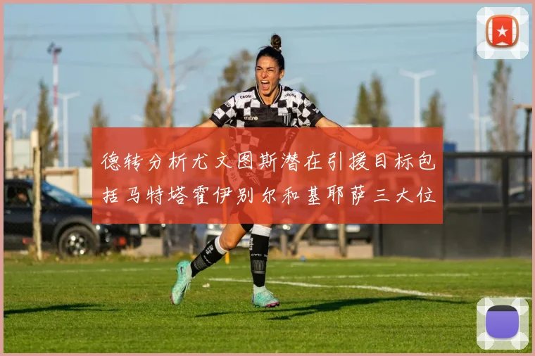 德转分析尤文图斯潜在引援目标包括马特塔霍伊别尔和基耶萨三大位置补强方案