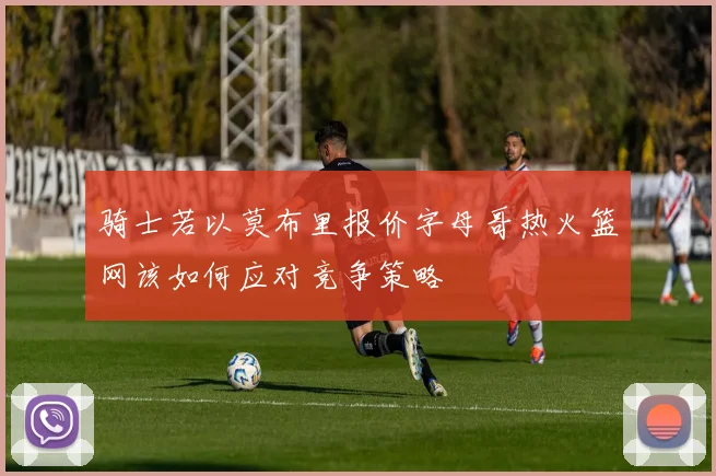 骑士若以莫布里报价字母哥热火篮网该如何应对竞争策略