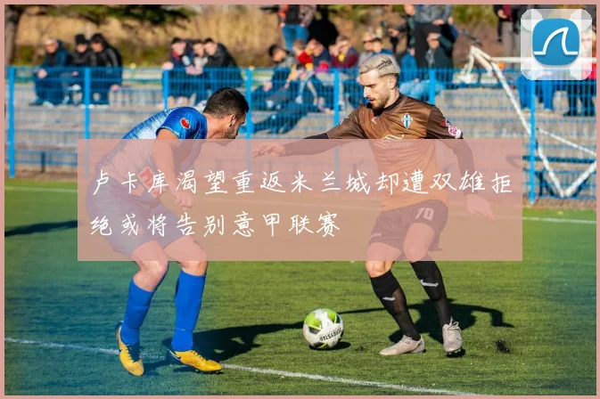 卢卡库渴望重返米兰城却遭双雄拒绝或将告别意甲联赛