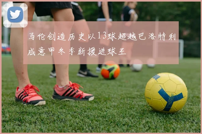 马伦创造历史以13球超越巴洛特利成意甲冬季新援进球王