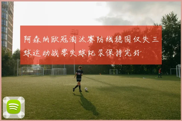阿森纳欧冠淘汰赛防线稳固仅失三球运动战零失球纪录保持完好