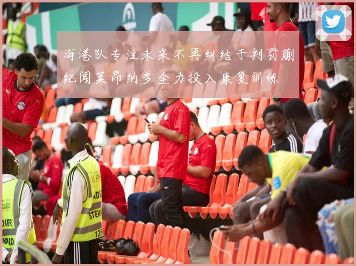 海港队专注未来不再纠结于判罚蒯纪闻莱昂纳多全力投入康复训练