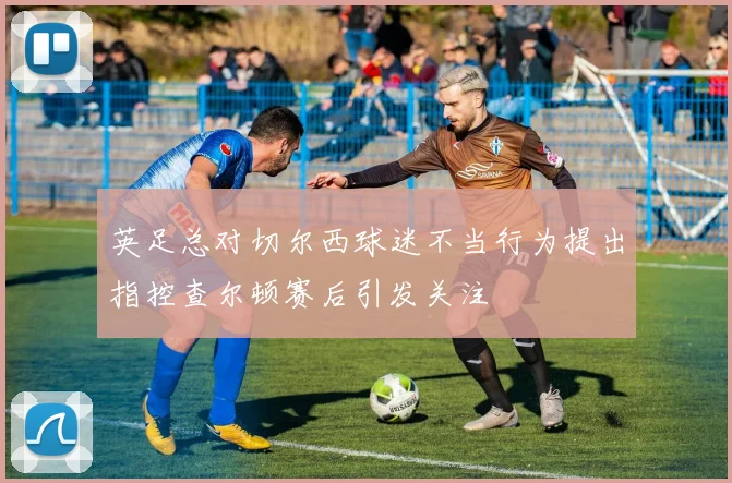 英足总对切尔西球迷不当行为提出指控查尔顿赛后引发关注
