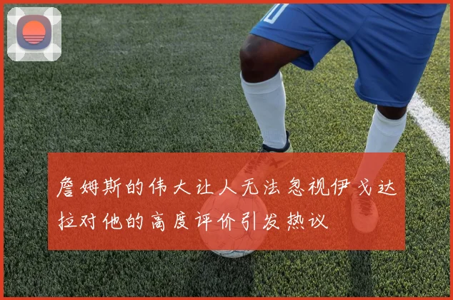 詹姆斯的伟大让人无法忽视伊戈达拉对他的高度评价引发热议