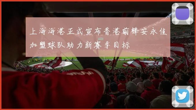 上海海港正式宣布香港前锋安永佳加盟球队助力新赛季目标