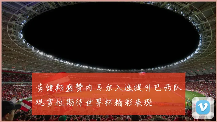 黄健翔盛赞内马尔入选提升巴西队观赏性期待世界杯精彩表现
