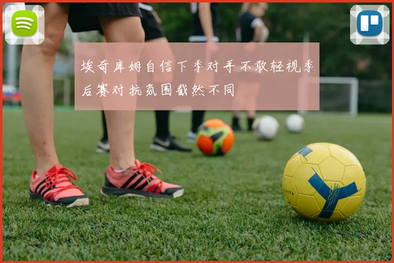 埃奇库姆自信下季对手不敢轻视季后赛对抗氛围截然不同