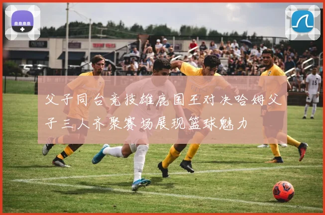 父子同台竞技雄鹿国王对决哈姆父子三人齐聚赛场展现篮球魅力