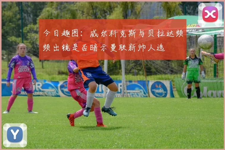 今日趣图：威尔科克斯与贝拉达频频出镜是否暗示曼联新帅人选